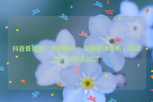 抖音低价赞：看似解药，实则慢性毒药，品牌推广的致命陷阱